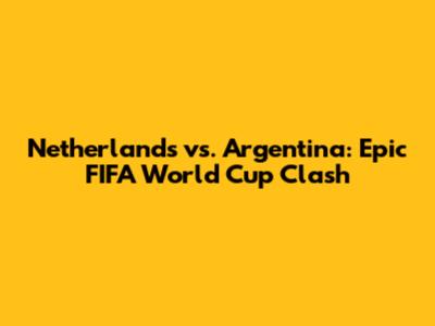 Netherlands vs. Argentina: Epic FIFA World Cup Clash