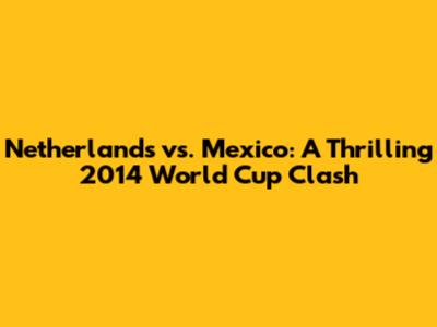 Netherlands vs. Mexico: A Thrilling 2014 World Cup Clash