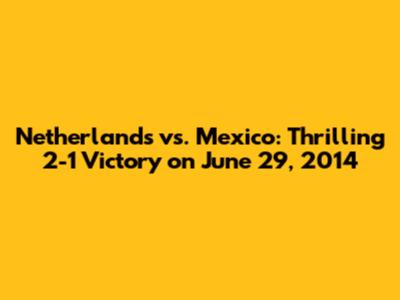 Netherlands vs. Mexico: Thrilling 2-1 Victory on June 29, 2014