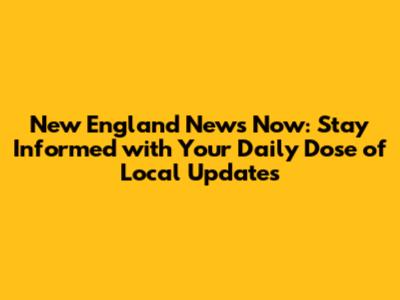 New England News Now: Stay Informed with Your Daily Dose of Local Updates