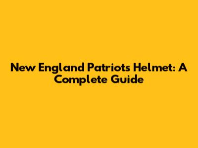 New England Patriots Helmet: A Complete Guide