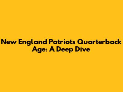 New England Patriots Quarterback Age: A Deep Dive