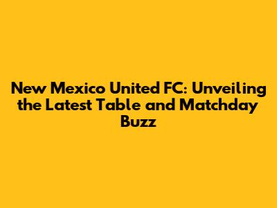 New Mexico United FC: Unveiling the Latest Table and Matchday Buzz