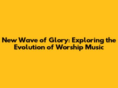 New Wave of Glory: Exploring the Evolution of Worship Music