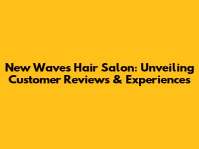 New Waves Hair Salon: Unveiling Customer Reviews & Experiences