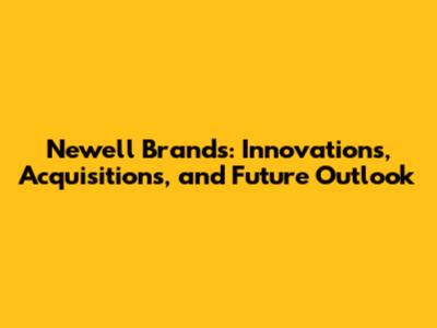 Newell Brands: Innovations, Acquisitions, and Future Outlook