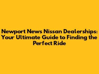 Newport News Nissan Dealerships: Your Ultimate Guide to Finding the Perfect Ride