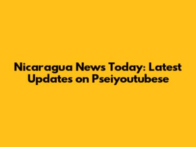 Nicaragua News Today: Latest Updates on Pseiyoutubese