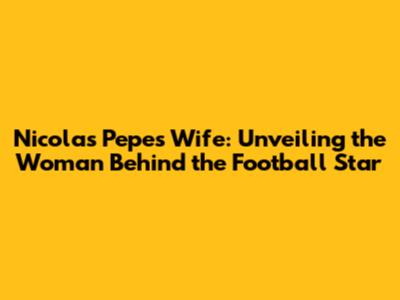 Nicolas Pepe's Wife: Unveiling the Woman Behind the Football Star