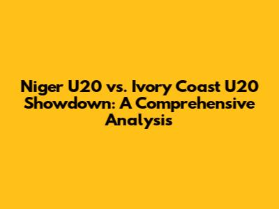 Niger U20 vs. Ivory Coast U20 Showdown: A Comprehensive Analysis