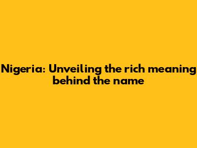 Nigeria: Unveiling the rich meaning behind the name