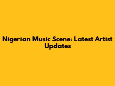 Nigerian Music Scene: Latest Artist Updates