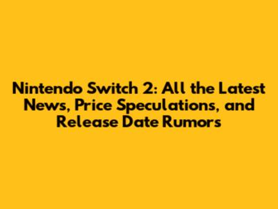 Nintendo Switch 2: All the Latest News, Price Speculations, and Release Date Rumors