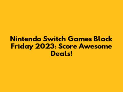 Nintendo Switch Games Black Friday 2023: Score Awesome Deals!