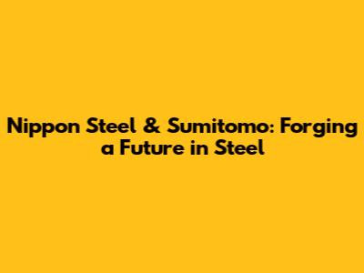 Nippon Steel & Sumitomo: Forging a Future in Steel