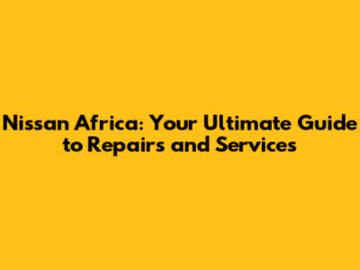 Nissan Africa: Your Ultimate Guide to Repairs and Services