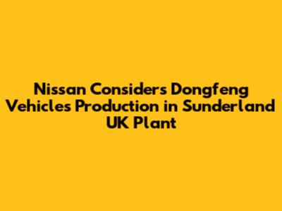Nissan Considers Dongfeng Vehicles Production in Sunderland UK Plant