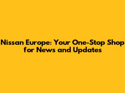 Nissan Europe: Your One-Stop Shop for News and Updates