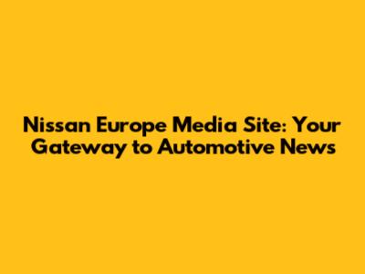 Nissan Europe Media Site: Your Gateway to Automotive News