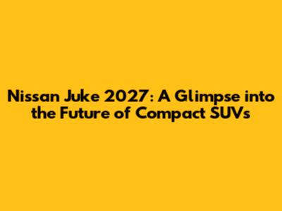 Nissan Juke 2027: A Glimpse into the Future of Compact SUVs