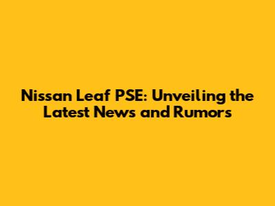 Nissan Leaf PSE: Unveiling the Latest News and Rumors