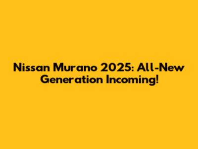 Nissan Murano 2025: All-New Generation Incoming!