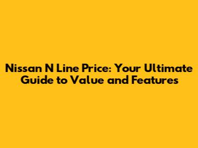 Nissan N Line Price: Your Ultimate Guide to Value and Features