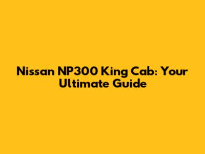 Nissan NP300 King Cab: Your Ultimate Guide