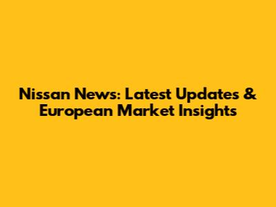 Nissan News: Latest Updates & European Market Insights