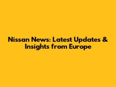 Nissan News: Latest Updates & Insights from Europe