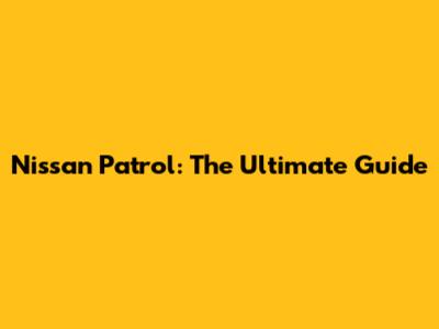 Nissan Patrol: The Ultimate Guide