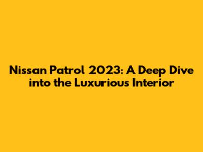 Nissan Patrol 2023: A Deep Dive into the Luxurious Interior
