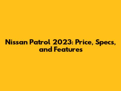 Nissan Patrol 2023: Price, Specs, and Features