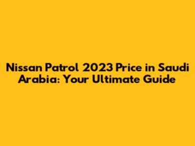 Nissan Patrol 2023 Price in Saudi Arabia: Your Ultimate Guide