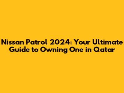 Nissan Patrol 2024: Your Ultimate Guide to Owning One in Qatar