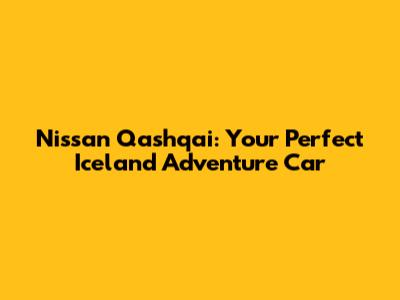 Nissan Qashqai: Your Perfect Iceland Adventure Car