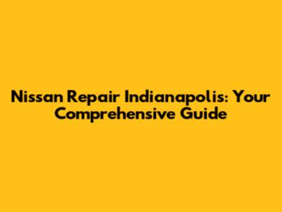 Nissan Repair Indianapolis: Your Comprehensive Guide