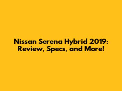 Nissan Serena Hybrid 2019: Review, Specs, and More!