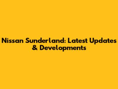 Nissan Sunderland: Latest Updates & Developments