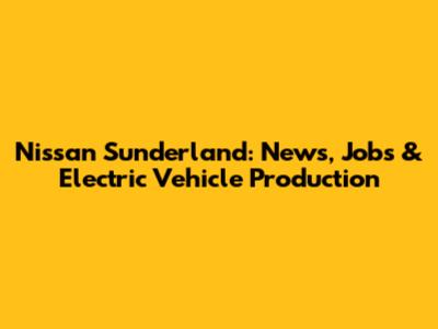 Nissan Sunderland: News, Jobs & Electric Vehicle Production