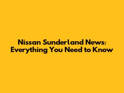 Nissan Sunderland News: Everything You Need to Know