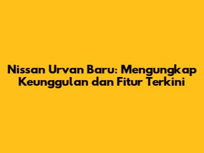 Nissan Urvan Baru: Mengungkap Keunggulan dan Fitur Terkini