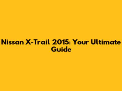 Nissan X-Trail 2015: Your Ultimate Guide
