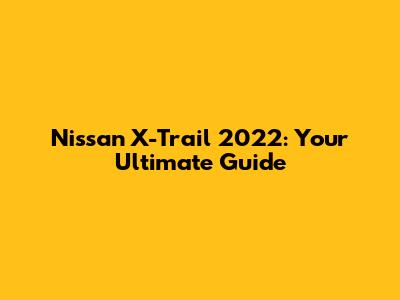 Nissan X-Trail 2022: Your Ultimate Guide