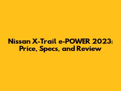 Nissan X-Trail e-POWER 2023: Price, Specs, and Review