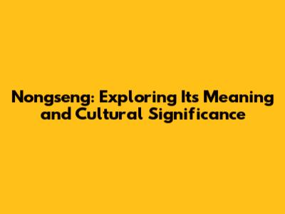 Nongseng: Exploring Its Meaning and Cultural Significance