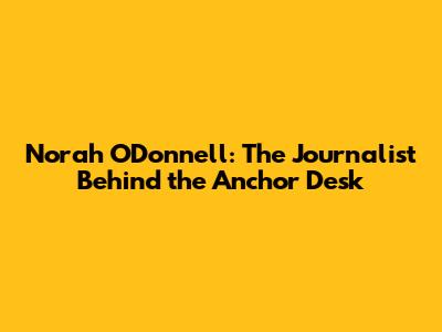 Norah O'Donnell: The Journalist Behind the Anchor Desk