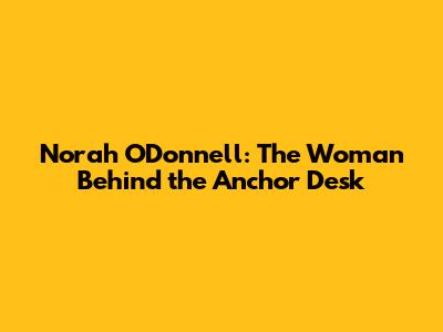 Norah O'Donnell: The Woman Behind the Anchor Desk
