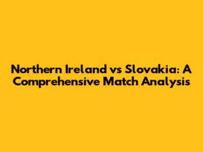 Northern Ireland vs Slovakia: A Comprehensive Match Analysis
