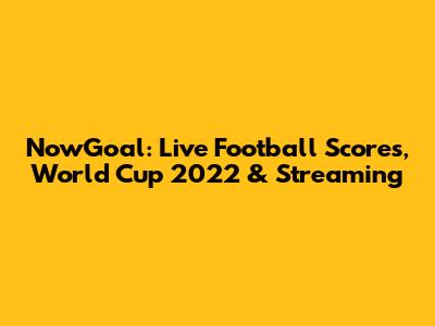 NowGoal: Live Football Scores, World Cup 2022 & Streaming